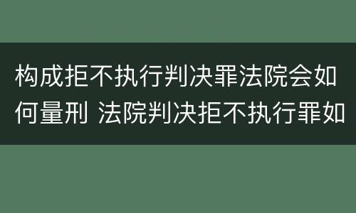 构成拒不执行判决罪法院会如何量刑 法院判决拒不执行罪如何判刑