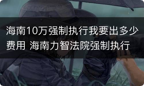 海南10万强制执行我要出多少费用 海南力智法院强制执行