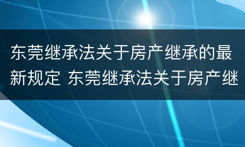 东莞继承法关于房产继承的最新规定 东莞继承法关于房产继承的最新规定文件