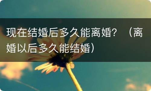 现在结婚后多久能离婚？（离婚以后多久能结婚）