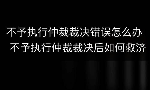 不予执行仲裁裁决错误怎么办 不予执行仲裁裁决后如何救济