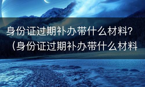 身份证过期补办带什么材料？（身份证过期补办带什么材料和证件）
