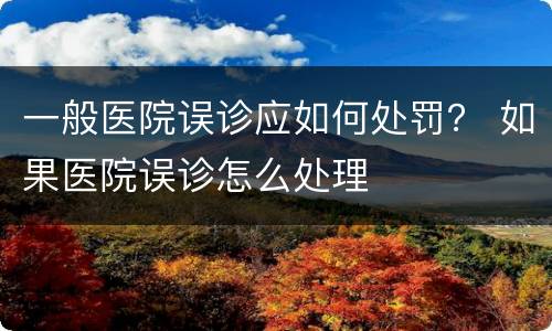 一般医院误诊应如何处罚？ 如果医院误诊怎么处理