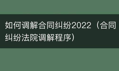 如何调解合同纠纷2022（合同纠纷法院调解程序）