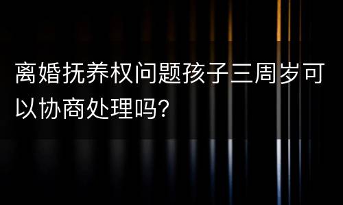 离婚抚养权问题孩子三周岁可以协商处理吗？