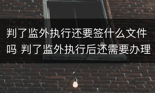 判了监外执行还要签什么文件吗 判了监外执行后还需要办理什么手续?