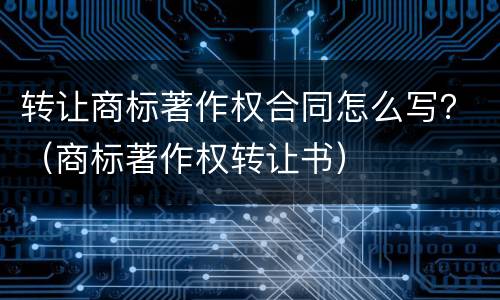 转让商标著作权合同怎么写？（商标著作权转让书）