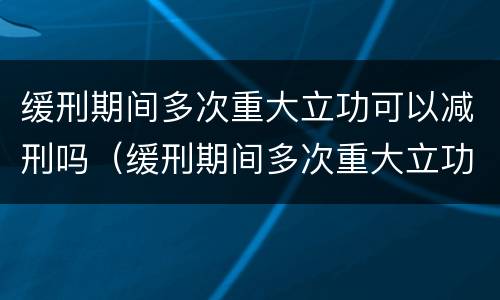 缓刑期间多次重大立功可以减刑吗（缓刑期间多次重大立功可以减刑吗）