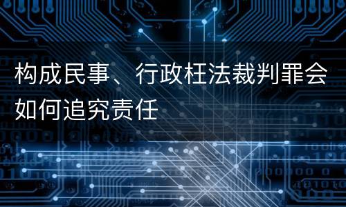 构成民事、行政枉法裁判罪会如何追究责任