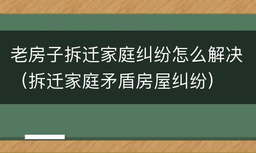老房子拆迁家庭纠纷怎么解决（拆迁家庭矛盾房屋纠纷）