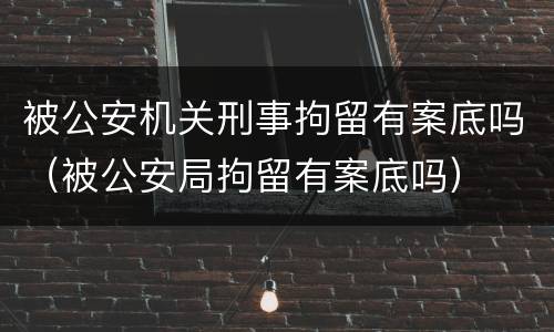 被公安机关刑事拘留有案底吗（被公安局拘留有案底吗）