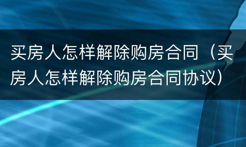 买房人怎样解除购房合同（买房人怎样解除购房合同协议）