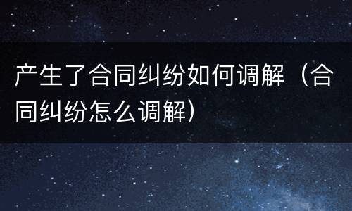 产生了合同纠纷如何调解（合同纠纷怎么调解）