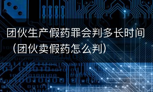 团伙生产假药罪会判多长时间（团伙卖假药怎么判）