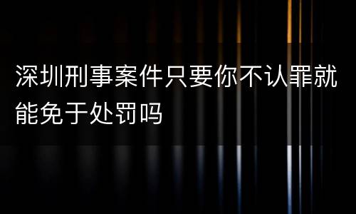 深圳刑事案件只要你不认罪就能免于处罚吗