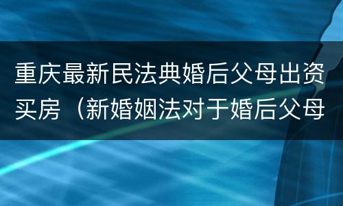 重庆最新民法典婚后父母出资买房（新婚姻法对于婚后父母出资买房的解读）