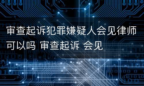 审查起诉犯罪嫌疑人会见律师可以吗 审查起诉 会见