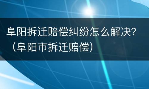 阜阳拆迁赔偿纠纷怎么解决？（阜阳市拆迁赔偿）