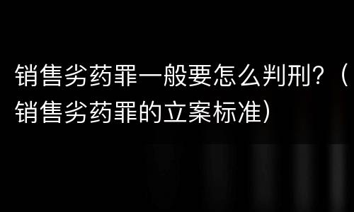 销售劣药罪一般要怎么判刑?（销售劣药罪的立案标准）