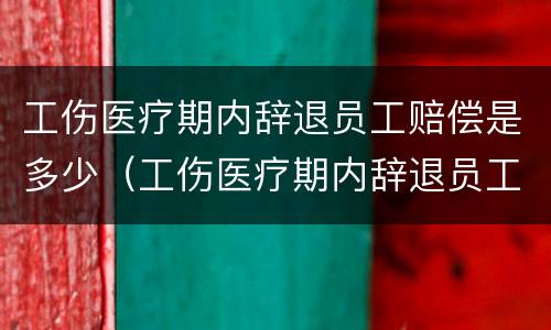 工伤医疗期内辞退员工赔偿是多少（工伤医疗期内辞退员工赔偿是多少钱）