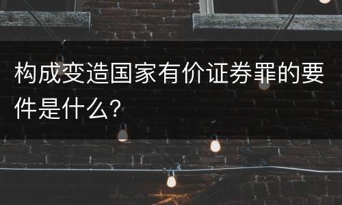 构成变造国家有价证券罪的要件是什么？