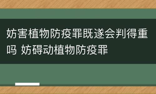 妨害植物防疫罪既遂会判得重吗 妨碍动植物防疫罪