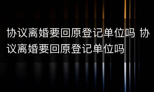 协议离婚要回原登记单位吗 协议离婚要回原登记单位吗