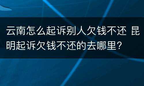 云南怎么起诉别人欠钱不还 昆明起诉欠钱不还的去哪里?