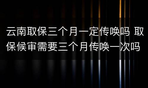 云南取保三个月一定传唤吗 取保候审需要三个月传唤一次吗