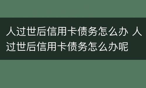 人过世后信用卡债务怎么办 人过世后信用卡债务怎么办呢