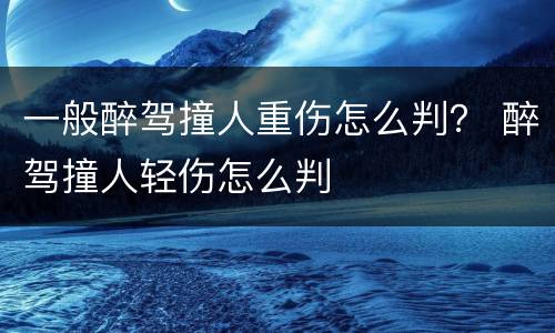 一般醉驾撞人重伤怎么判？ 醉驾撞人轻伤怎么判