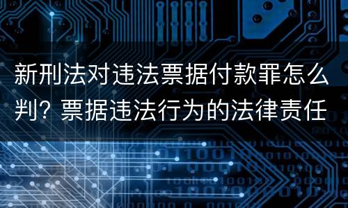 新刑法对违法票据付款罪怎么判? 票据违法行为的法律责任