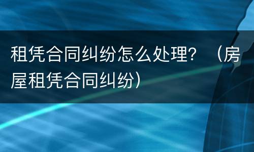 租凭合同纠纷怎么处理？（房屋租凭合同纠纷）