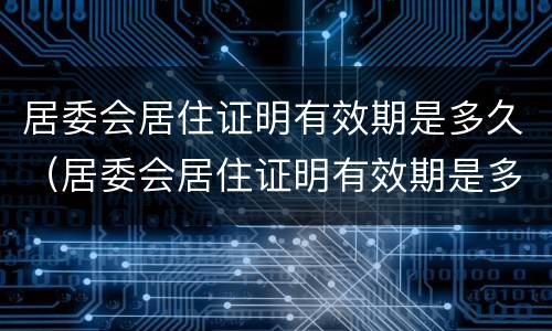 居委会居住证明有效期是多久（居委会居住证明有效期是多久啊）
