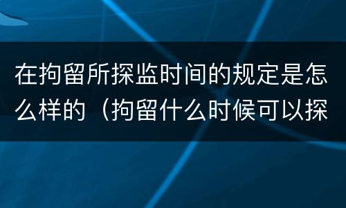 在拘留所探监时间的规定是怎么样的（拘留什么时候可以探监）