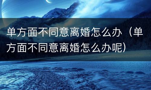 单方面不同意离婚怎么办（单方面不同意离婚怎么办呢）