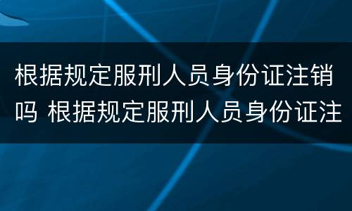根据规定服刑人员身份证注销吗 根据规定服刑人员身份证注销吗会怎么样
