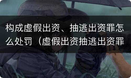 构成虚假出资、抽逃出资罪怎么处罚（虚假出资抽逃出资罪最新司法解释）