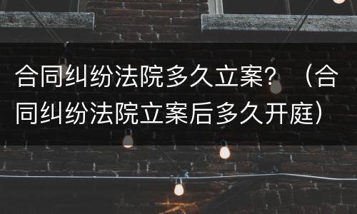 合同纠纷法院多久立案？（合同纠纷法院立案后多久开庭）