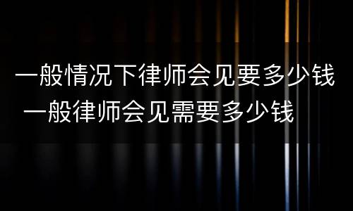一般情况下律师会见要多少钱 一般律师会见需要多少钱