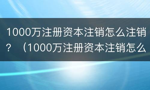 1000万注册资本注销怎么注销？（1000万注册资本注销怎么注销公司）