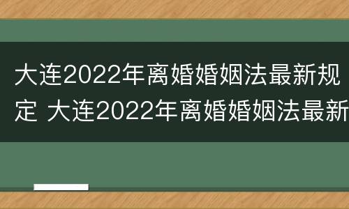 大连2022年离婚婚姻法最新规定 大连2022年离婚婚姻法最新规定视频