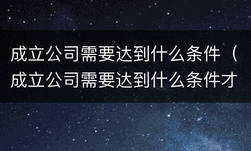 成立公司需要达到什么条件（成立公司需要达到什么条件才能注销）