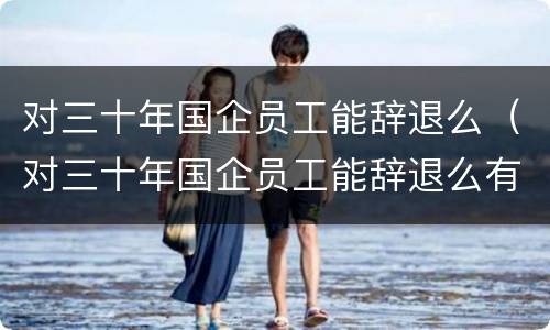 对三十年国企员工能辞退么（对三十年国企员工能辞退么有补偿吗）
