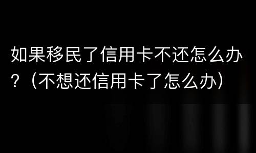 如果移民了信用卡不还怎么办?（不想还信用卡了怎么办）