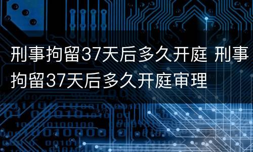 刑事拘留37天后多久开庭 刑事拘留37天后多久开庭审理