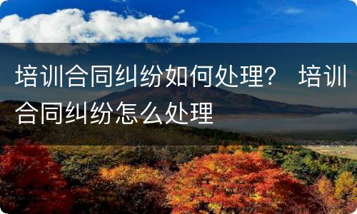 培训合同纠纷如何处理？ 培训合同纠纷怎么处理