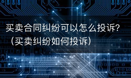 买卖合同纠纷可以怎么投诉？（买卖纠纷如何投诉）