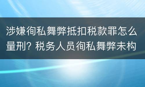 涉嫌徇私舞弊抵扣税款罪怎么量刑? 税务人员徇私舞弊未构成犯罪的