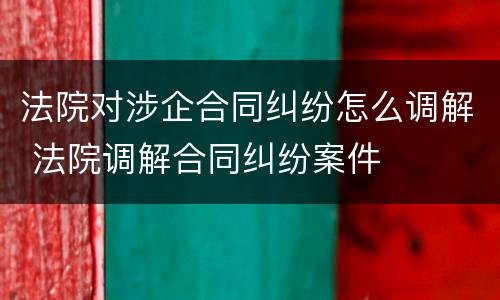 法院对涉企合同纠纷怎么调解 法院调解合同纠纷案件
